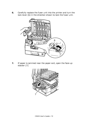 Page 72C9650 User’s Guide> 72
6.Carefully replace the fuser unit into the printer and turn the 
lock lever (6) in the direction shown to lock the fuser unit.
7.If paper is jammed near the paper exit, open the face-up 
stacker (7).
6
7
Downloaded From ManualsPrinter.com Manuals 