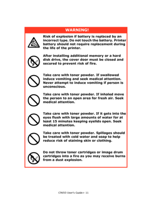 Page 11C9650 User’s Guide> 11
WARNING!
Risk of explosion if battery is replaced by an 
incorrect type. Do not touch the battery. Printer 
battery should not require replacement during 
the life of the printer.
After installing additional memory or a hard 
disk drive, the cover door must be closed and 
secured to prevent risk of fire.
Take care with toner powder. If swallowed 
induce vomiting and seek medical attention.
Never attempt to induce vomiting if person is 
unconscious.
Take care with toner powder. If...