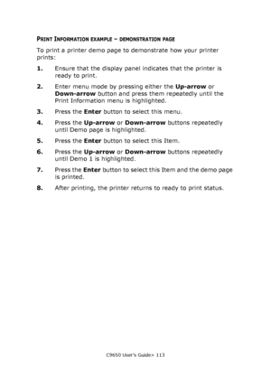 Page 113C9650 User’s Guide> 113
PRINT INFORMATION EXAMPLE – DEMONSTRATION PAGE
To print a printer demo page to demonstrate how your printer 
prints:
1.Ensure that the display panel indicates that the printer is 
ready to print.
2.Enter menu mode by pressing either the Up-arrow or 
Down-arrow button and press them repeatedly until the 
Print Information menu is highlighted.
3.Press the Enter button to select this menu.
4.Press the Up-arrow or Down-arrow buttons repeatedly 
until Demo page is highlighted.
5.Press...