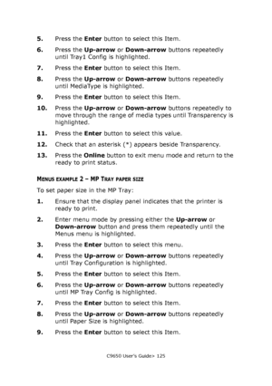 Page 125C9650 User’s Guide> 125
5.Press the Enter button to select this Item.
6.Press the Up-arrow or Down-arrow buttons repeatedly 
until Tray1 Config is highlighted.
7.Press the Enter button to select this Item.
8.Press the Up-arrow or Down-arrow buttons repeatedly 
until MediaType is highlighted.
9.Press the Enter button to select this Item.
10.Press the Up-arrow or Down-arrow buttons repeatedly to 
move through the range of media types until Transparency is 
highlighted.
11.Press the Enter button to select...