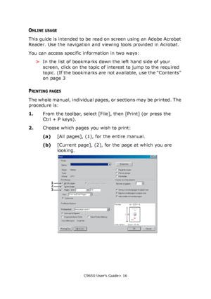 Page 16C9650 User’s Guide> 16
ONLINE USAGE
This guide is intended to be read on screen using an Adobe Acrobat 
Reader. Use the navigation and viewing tools provided in Acrobat.
You can access specific information in two ways:
>In the list of bookmarks down the left hand side of your 
screen, click on the topic of interest to jump to the required 
topic. (If the bookmarks are not available, use the “Contents” 
on page 3
PRINTING PAGES
The whole manual, individual pages, or sections may be printed. The 
procedure...