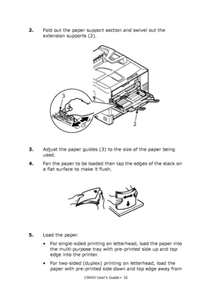 Page 32C9650 User’s Guide> 32
2.Fold out the paper support section and swivel out the 
extension supports (2).
3.Adjust the paper guides (3) to the size of the paper being 
used.
4.Fan the paper to be loaded then tap the edges of the stack on 
a flat surface to make it flush.
5.Load the paper.
• For single-sided printing on letterhead, load the paper into 
the multi-purpose tray with pre-printed side up and top 
edge into the printer.
• For two-sided (duplex) printing on letterhead, load the 
paper with...