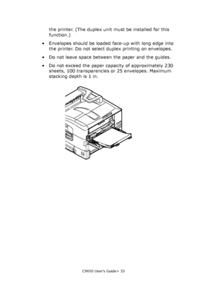 Page 33C9650 User’s Guide> 33
the printer. (The duplex unit must be installed for this 
function.)
• Envelopes should be loaded face-up with long edge into 
the printer. Do not select duplex printing on envelopes.
• Do not leave space between the paper and the guides.
• Do not exceed the paper capacity of approximately 230 
sheets, 100 transparencies or 25 envelopes. Maximum 
stacking depth is 1 in.
Downloaded From ManualsPrinter.com Manuals 