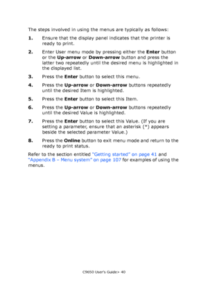 Page 40C9650 User’s Guide> 40
The steps involved in using the menus are typically as follows:
1.Ensure that the display panel indicates that the printer is 
ready to print.
2.Enter User menu mode by pressing either the Enter button 
or the Up-arrow or Down-arrow button and press the 
latter two repeatedly until the desired menu is highlighted in 
the displayed list.
3.Press the Enter button to select this menu.
4.Press the Up-arrow or Down-arrow buttons repeatedly 
until the desired Item is highlighted.
5.Press...