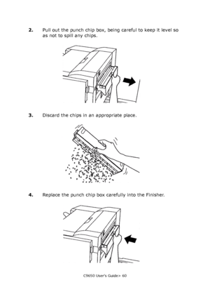 Page 60C9650 User’s Guide> 60
2.Pull out the punch chip box, being careful to keep it level so 
as not to spill any chips.
3.Discard the chips in an appropriate place.
4.Replace the punch chip box carefully into the Finisher.
Downloaded From ManualsPrinter.com Manuals 