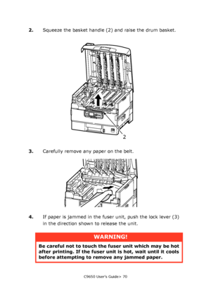 Page 70C9650 User’s Guide> 70
2.Squeeze the basket handle (2) and raise the drum basket.
3.Carefully remove any paper on the belt.
4.If paper is jammed in the fuser unit, push the lock lever (3) 
in the direction shown to release the unit.
WARNING!
Be careful not to touch the fuser unit which may be hot 
after printing. If the fuser unit is hot, wait until it cools 
before attempting to remove any jammed paper.
2
Downloaded From ManualsPrinter.com Manuals 