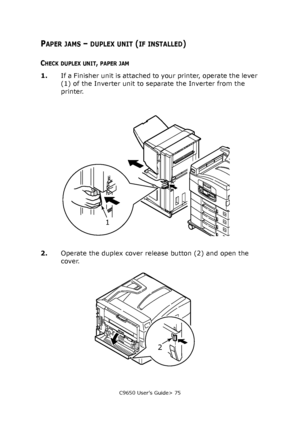 Page 75C9650 User’s Guide> 75
PAPER JAMS – DUPLEX UNIT (IF INSTALLED)
CHECK DUPLEX UNIT, PAPER JAM
1.If a Finisher unit is attached to your printer, operate the lever 
(1) of the Inverter unit to separate the Inverter from the 
printer.
2.Operate the duplex cover release button (2) and open the 
cover.
1
2
Downloaded From ManualsPrinter.com Manuals 