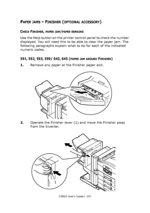 Page 107C9850 User’s Guide> 107
PAPER JAMS – FINISHER (OPTIONAL ACCESSORY)
CHECK FINISHER, PAPER JAM/PAPER REMAINS
Use the Help button on the printer control panel to check the number 
displayed. You will need this to be able to clear the paper jam. The 
following paragraphs explain what to do for each of the indicated 
numeric codes.
591, 592, 593, 599/ 643, 645 (PAPER JAM AROUND FINISHER)
1.Remove any paper at the Finisher paper exit.
2.Operate the Finisher lever (1) and move the Finisher away 
from the...