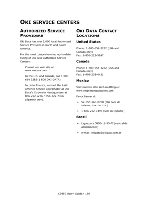 Page 150C9850 User’s Guide> 150
OKI SERVICE CENTERS
AUTHORIZED SERVICE 
P
ROVIDERS
Oki Data has over 2,000 local Authorized 
Service Providers in North and South 
America.
For the most comprehensive, up-to-date 
listing of Oki Data authorized Service 
Centers:
Consult our web site at 
www.okidata.com
In the U.S. and Canada, call 1 800 
654 3282 (1 800 OKI-DATA)
In Latin America, contact the Latin 
America Service Coordinator at Oki 
Datas Corporate Headquarters at  
856-222-5276 / 856-222-7496 
(Spanish only)....