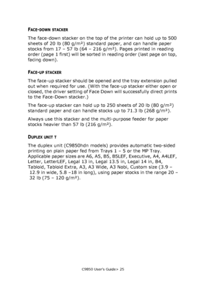 Page 25C9850 User’s Guide> 25
FACE-DOWN STACKER
The face-down stacker on the top of the printer can hold up to 500 
sheets of 20 lb (80 g/m²) standard paper, and can handle paper 
stocks from 17 – 57 lb (64 – 216 g/m²). Pages printed in reading 
order (page  1 first) will be sorted in reading order (last page on top, 
facing down).
FACE-UP STACKER
The face-up stacker should be opened and the tray extension pulled 
out when required for use. (With the face-up stacker either open or 
closed, the driver setting of...