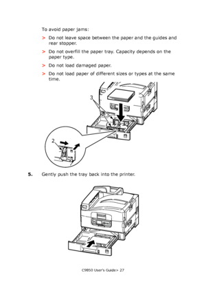 Page 27C9850 User’s Guide> 27
To avoid paper jams:
>Do not leave space between the paper and the guides and 
rear stopper.
>Do not overfill the paper tray. Capacity depends on the 
paper type.
>Do not load damaged paper.
>Do not load paper of different sizes or types at the same 
time.
5.Gently push the tray back into the printer.
23
Downloaded From ManualsPrinter.com Manuals 