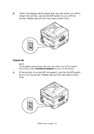 Page 39C9850 User’s Guide> 39
2. When the display panel shows that you can either turn off or 
restart the printer, use the On/Off switch to turn off the 
printer. Please wait as this may take a short time.
TURNING ON
NOTE
If the display panel shows that you can either turn off or restart 
the printer, press Shutdown/Restart to turn on the printer.
1.If the printer is turned off (no power), use the On/Off switch 
to turn on the printer. Please wait as this may take a short 
time.
Downloaded From...