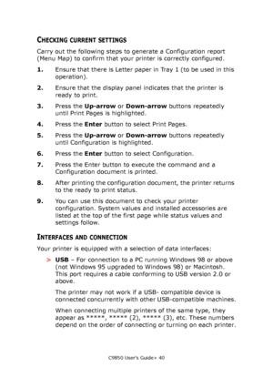 Page 40C9850 User’s Guide> 40
CHECKING CURRENT SETTINGS
Carry out the following steps to generate a Configuration report 
(Menu Map) to confirm that your printer is correctly configured.
1.Ensure that there is Letter paper in Tray 1 (to be used in this 
operation).
2.Ensure that the display panel indicates that the printer is 
ready to print.
3.Press the Up-arrow or Down-arrow buttons repeatedly 
until Print Pages is highlighted.
4.Press the Enter button to select Print Pages.
5.Press the Up-arrow or Down-arrow...