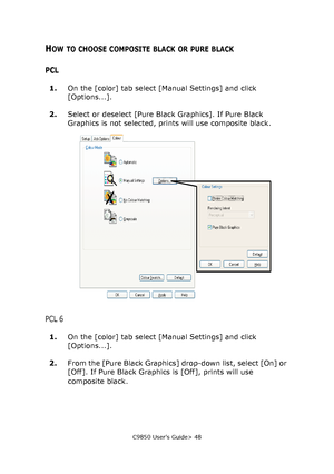 Page 48C9850 User’s Guide> 48
HOW TO CHOOSE COMPOSITE BLACK OR PURE BLACK
PCL
1.On the [color] tab select [Manual Settings] and click 
[Options...].
2.Select or deselect [Pure Black Graphics]. If Pure Black 
Graphics is not selected, prints will use composite black.
PCL 6
1.On the [color] tab select [Manual Settings] and click 
[Options...].
2.From the [Pure Black Graphics] drop-down list, select [On] or 
[Off]. If Pure Black Graphics is [Off], prints will use 
composite black.
Downloaded From...