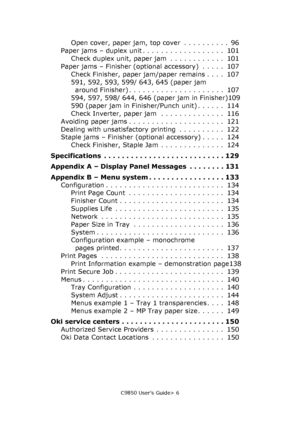 Page 6C9850 User’s Guide> 6
Open cover, paper jam, top cover  . . . . . . . . . .  96
Paper jams – duplex unit . . . . . . . . . . . . . . . . . .  101
Check duplex unit, paper jam  . . . . . . . . . . . .  101
Paper jams – Finisher (optional accessory)  . . . . .  107
Check Finisher, paper jam/paper remains . . . .  107
591, 592, 593, 599/ 643, 645 (paper jam 
around Finisher) . . . . . . . . . . . . . . . . . . . . .  107
594, 597, 598/ 644, 646 (paper jam in Finisher)109
590 (paper jam in Finisher/Punch...