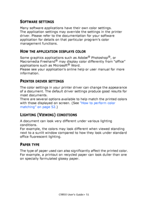 Page 51C9850 User’s Guide> 51
SOFTWARE SETTINGS
Many software applications have their own color settings.
The application settings may override the settings in the printer 
driver. Please refer to the documentation for your software 
application for details on that particular program’s color 
management functions.
HOW THE APPLICATION DISPLAYS COLOR 
Some graphics applications such as Adobe® Photoshop®, or 
Macromedia Freehand® may display color differently from “office” 
applications such as Microsoft® Word....