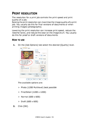 Page 55C9850 User’s Guide> 55
PRINT RESOLUTION
The resolution for a print job controls the print speed and print 
quality of a job.
Raising the print resolution can maximise the image quality of a print 
job. You usually do this for final versions of documents or when 
printing images (photographs).
Lowering the print resolution can increase print speed, reduce the 
need for toner, and reduce the wear on the image drum. You usually 
do this for proof or draft versions of documents.
HOW TO USE
1.On the [Job...