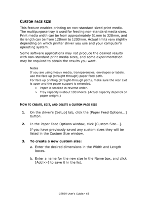 Page 63C9850 User’s Guide> 63
CUSTOM PAGE SIZE
This feature enables printing on non-standard sized print media. 
The multipurpose tray is used for feeding non-standard media sizes. 
Print media width can be from approximately 51mm to 328mm, and 
its length can be from 128mm to 1200mm. Actual limits vary slightly 
depending on which printer driver you use and your computer’s 
operating system.
Some software applications may not produce the desired results 
with non-standard print media sizes, and some...