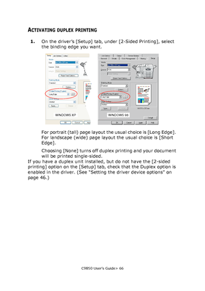 Page 66C9850 User’s Guide> 66
ACTIVATING DUPLEX PRINTING
1.On the driver’s [Setup] tab, under [2-Sided Printing], select 
the binding edge you want.
For portrait (tall) page layout the usual choice is [Long Edge]. 
For landscape (wide) page layout the usual choice is [Short 
Edge].
Choosing [None] turns off duplex printing and your document 
will be printed single-sided.
If you have a duplex unit installed, but do not have the [2-sided 
printing] option on the [Setup] tab, check that the Duplex option is...