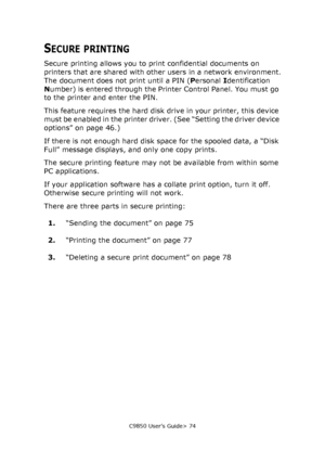 Page 74C9850 User’s Guide> 74
SECURE PRINTING
Secure printing allows you to print confidential documents on 
printers that are shared with other users in a network environment.
The document does not print until a PIN (Personal Identification 
Number) is entered through the Printer Control Panel. You must go 
to the printer and enter the PIN.
This feature requires the hard disk drive in your printer, this device 
must be enabled in the printer driver. (See “Setting the driver device 
options” on page 46.)
If...