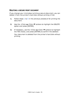 Page 78C9850 User’s Guide> 78
DELETING A SECURE PRINT DOCUMENT
If you change your mind about printing a secure document, you can 
delete it from the printer’s hard disk without printing it first.
1.Follow steps 1 to 5 in the previous procedure for printing the 
document.
2.Use the ▲▼ buttons to highlight the DELETE 
option and press [ENTER].
3.If necessary, use the ▲▼ buttons to highlight 
the YES choice, and press [ENTER] to confirm the deletion.
Your document is deleted from the printer’s hard disk without...