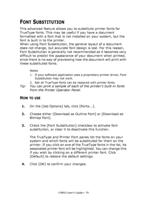 Page 79C9850 User’s Guide> 79
FONT SUBSTITUTION
This advanced feature allows you to substitute printer fonts for 
TrueType fonts. This may be useful if you have a document 
formatted with a font that is not installed on your system, but the 
font is built in to the printer.
When using Font Substitution, the general layout of a document 
does not change, but accurate font design is lost. For this reason, 
Font Substitution is generally not recommended as it becomes very 
difficult to predict the appearance of...