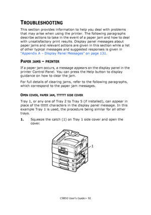 Page 92C9850 User’s Guide> 92
TROUBLESHOOTING
This section provides information to help you deal with problems 
that may arise when using the printer. The following paragraphs 
describe actions to take in the event of a paper jam and how to deal 
with unsatisfactory print results. Display panel messages about 
paper jams and relevant actions are given in this section while a list 
of other typical messages and suggested responses is given in 
“Appendix A – Display Panel Messages” on page 131.
PAPER JAMS –...