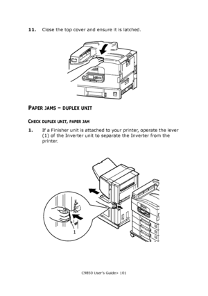 Page 101C9850 User’s Guide> 101
11.Close the top cover and ensure it is latched.
PAPER JAMS – DUPLEX UNIT
CHECK DUPLEX UNIT, PAPER JAM
1.If a Finisher unit is attached to your printer, operate the lever 
(1) of the Inverter unit to separate the Inverter from the 
printer.
1
Downloaded From ManualsPrinter.com Manuals 