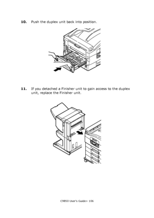 Page 106C9850 User’s Guide> 106
10.Push the duplex unit back into position.
11.If you detached a Finisher unit to gain access to the duplex 
unit, replace the Finisher unit.
Downloaded From ManualsPrinter.com Manuals 