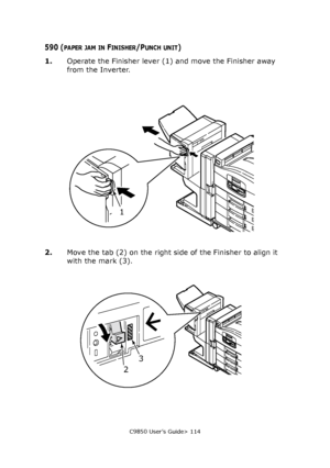 Page 114C9850 User’s Guide> 114
590 (PAPER JAM IN FINISHER/PUNCH UNIT)
1.Operate the Finisher lever (1) and move the Finisher away 
from the Inverter.
2.Move the tab (2) on the right side of the Finisher to align it 
with the mark (3).
1
23
Downloaded From ManualsPrinter.com Manuals 