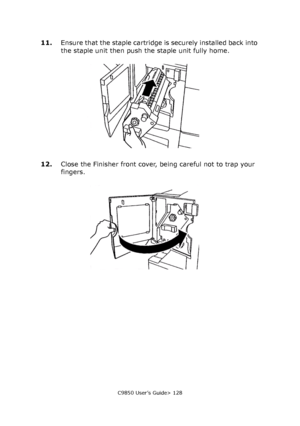 Page 128C9850 User’s Guide> 128
11.Ensure that the staple cartridge is securely installed back into 
the staple unit then push the staple unit fully home.
12.Close the Finisher front cover, being careful not to trap your 
fingers.
Downloaded From ManualsPrinter.com Manuals 