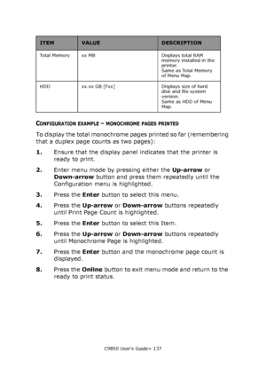 Page 137C9850 User’s Guide> 137
CONFIGURATION EXAMPLE – MONOCHROME PAGES PRINTED
To display the total monochrome pages printed so far (remembering 
that a duplex page counts as two pages):
1.Ensure that the display panel indicates that the printer is 
ready to print.
2.Enter menu mode by pressing either the Up-arrow or 
Down-arrow button and press them repeatedly until the 
Configuration menu is highlighted.
3.Press the Enter button to select this menu.
4.Press the Up-arrow or Down-arrow buttons repeatedly...