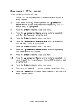 Page 149C9850 User’s Guide> 149
MENUS EXAMPLE 2 – MP TRAY PAPER SIZE
To set paper size in the MP Tray:
1.Ensure that the display panel indicates that the printer is 
ready to print.
2.Enter menu mode by pressing either the Up-arrow or 
Down-arrow button and press them repeatedly until the 
Menus menu is highlighted.
3.Press the Enter button to select this menu.
4.Press the Up-arrow or Down-arrow buttons repeatedly 
until Tray Configuration is highlighted.
5.Press the Enter button to select this Item.
6.Press the...