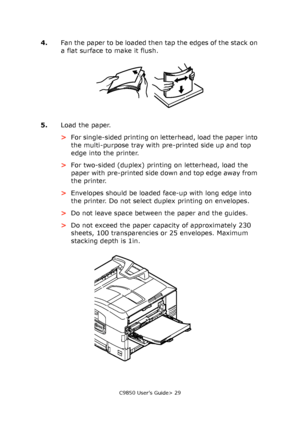 Page 29C9850 User’s Guide> 29
4.Fan the paper to be loaded then tap the edges of the stack on 
a flat surface to make it flush.
5.Load the paper.
>For single-sided printing on letterhead, load the paper into 
the multi-purpose tray with pre-printed side up and top 
edge into the printer.
>For two-sided (duplex) printing on letterhead, load the 
paper with pre-printed side down and top edge away from 
the printer.
>Envelopes should be loaded face-up with long edge into 
the printer. Do not select duplex printing...