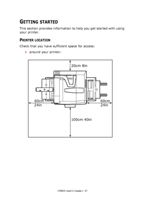 Page 37C9850 User’s Guide> 37
GETTING STARTED
This section provides information to help you get started with using 
your printer.
PRINTER LOCATION
Check that you have sufficient space for access:
>around your printer:
60cm 60cm20cm 8in
100cm 40in
24in 24in
Downloaded From ManualsPrinter.com Manuals 