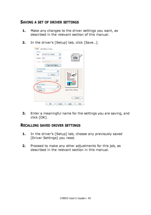 Page 45C9850 User’s Guide> 45
SAVING A SET OF DRIVER SETTINGS
1.Make any changes to the driver settings you want, as 
described in the relevant section of this manual.
2.In the driver’s [Setup] tab, click [Save…].
3.Enter a meaningful name for the settings you are saving, and 
click [OK].
RECALLING SAVED DRIVER SETTINGS
1.In the driver’s [Setup] tab, choose any previously saved 
[Driver Settings] you need.
2.Proceed to make any other adjustments for this job, as 
described in the relevant section in this...