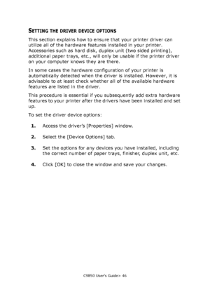 Page 46C9850 User’s Guide> 46
SETTING THE DRIVER DEVICE OPTIONS
This section explains how to ensure that your printer driver can 
utilize all of the hardware features installed in your printer.
Accessories such as hard disk, duplex unit (two sided printing), 
additional paper trays, etc., will only be usable if the printer driver 
on your computer knows they are there.
In some cases the hardware configuration of your printer is 
automatically detected when the driver is installed. However, it is 
advisable to...