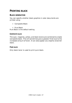 Page 47C9850 User’s Guide> 47
PRINTING BLACK
BLACK GENERATION
You can specify whether black graphics in color documents are 
printed using:
>Composite Black
>Pure Black
Pure Black is the default setting.
COMPOSITE BLACK
The cyan, magenta, yellow, and black toners are combined to create 
composite black. This will sometimes give a glossier finish due to the 
increased amount of toner. It can also appear as a slightly brownish 
black.
PURE BLACK
Only black toner is used to print pure black.
Downloaded From...