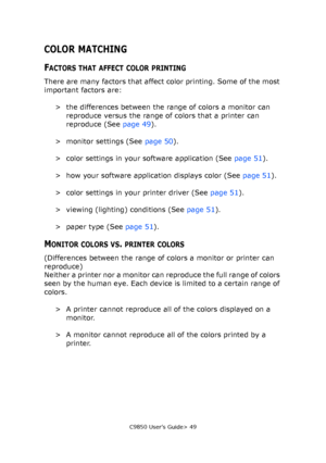 Page 49C9850 User’s Guide> 49
COLOR MATCHING
FACTORS THAT AFFECT COLOR PRINTING
There are many factors that affect color printing. Some of the most 
important factors are:
> the differences between the range of colors a monitor can 
reproduce versus the range of colors that a printer can 
reproduce (See page 49).
> monitor settings (See page 50).
> color settings in your software application (See page 51).
> how your software application displays color (See page 51).
> color settings in your printer driver (See...