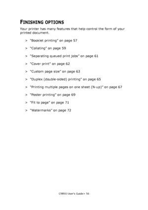 Page 56C9850 User’s Guide> 56
FINISHING OPTIONS
Your printer has many features that help control the form of your 
printed document.
> “Booklet printing” on page 57
> “Collating” on page 59
> “Separating queued print jobs” on page 61
> “Cover print” on page 62
> “Custom page size” on page 63
> “Duplex (double-sided) printing” on page 65
> “Printing multiple pages on one sheet (N-up)” on page 67
> “Poster printing” on page 69
> “Fit to page” on page 71
>“Watermarks” on page 72
Downloaded From ManualsPrinter.com...