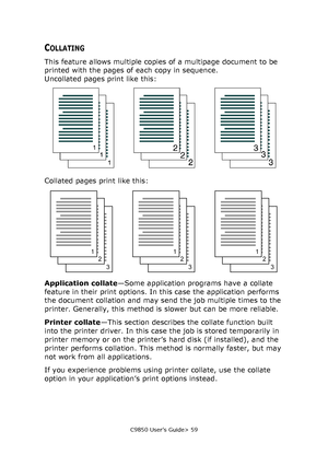 Page 59C9850 User’s Guide> 59
COLLATING
This feature allows multiple copies of a multipage document to be 
printed with the pages of each copy in sequence.
Uncollated pages print like this:
Collated pages print like this:
Application collate—Some application programs have a collate 
feature in their print options. In this case the application performs 
the document collation and may send the job multiple times to the 
printer. Generally, this method is slower but can be more reliable. 
Printer collate—This...