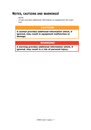 Page 7C9850 User’s Guide> 7
NOTES, CAUTIONS AND WARNINGS!
NOTE
A note provides additional information to supplement the main 
text.
CAUTION!
A caution provides additional information which, if 
ignored, may result in equipment malfunction or 
damage.
WARNING!
A warning provides additional information which, if 
ignored, may result in a risk of personal injury.
Downloaded From ManualsPrinter.com Manuals 