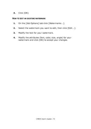 Page 73C9850 User’s Guide> 73
4.Click [OK].
HOW TO EDIT AN EXISTING WATERMARK
1.On the [Job Options] tab click [Watermarks...].
2.Select the watermark you want to edit, then click [Edit...].
3.Modify the text for your watermark.
4.Modify the attributes (font, color, size, angle) for your 
watermark and click [OK] to accept your changes.
Downloaded From ManualsPrinter.com Manuals 