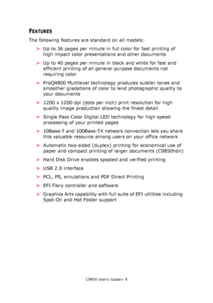 Page 9C9850 User’s Guide> 9
FEATURES
The following features are standard on all models:
>Up to 36 pages per minute in full color for fast printing of 
high impact color presentations and other documents
>Up to 40 pages per minute in black and white for fast and 
efficient printing of all general purpose documents not 
requiring color
>ProQ4800 Multilevel technology produces subtler tones and 
smoother gradations of color to lend photographic quality to 
your documents
>1200 x 1200 dpi (dots per inch) print...