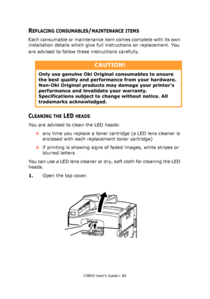 Page 82C9850 User’s Guide> 82
REPLACING CONSUMABLES/MAINTENANCE ITEMS
Each consumable or maintenance item comes complete with its own 
installation details which give full instructions on replacement. You 
are advised to follow these instructions carefully.
CLEANING THE LED HEADS
You are advised to clean the LED heads:
>any time you replace a toner cartridge (a LED lens cleaner is 
enclosed with each replacement toner cartridge)
>if printing is showing signs of faded images, white stripes or 
blurred letters...