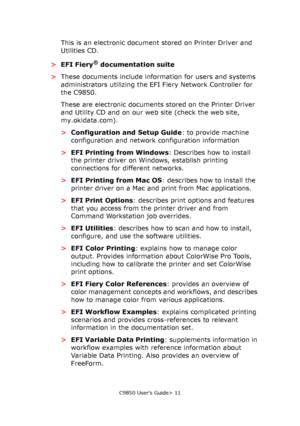 Page 11C9850 User’s Guide> 11
This is an electronic document stored on Printer Driver and 
Utilities CD.
>EFI Fiery
® documentation suite
>These documents include information for users and systems 
administrators utilizing the EFI Fiery Network Controller for 
the C9850.
These are electronic documents stored on the Printer Driver 
and Utility CD and on our web site (check the web site, 
my.okidata.com).
>Configuration and Setup Guide: to provide machine 
configuration and network configuration information
>EFI...