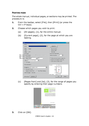 Page 14C9850 User’s Guide> 14
PRINTING PAGES
The whole manual, individual pages, or sections may be printed. The 
procedure is:
1.From the toolbar, select [File], then [Print] (or press the 
Ctrl + P keys).
2.Choose which pages you wish to print:
(a) [All pages], (1), for the entire manual.
(b) [Current page], (2), for the page at which you are 
looking.
(c) [Pages from] and [to], (3), for the range of pages you 
specify by entering their page numbers.
3.Click on [OK].
123
Downloaded From ManualsPrinter.com...