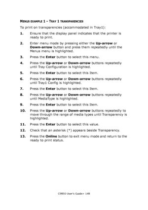 Page 148C9850 User’s Guide> 148
MENUS EXAMPLE 1 – TRAY 1 TRANSPARENCIES
To print on transparencies (accommodated in Tray1):
1.Ensure that the display panel indicates that the printer is 
ready to print.
2.Enter menu mode by pressing either the Up-arrow or 
Down-arrow button and press them repeatedly until the 
Menus menu is highlighted.
3.Press the Enter button to select this menu.
4.Press the Up-arrow or Down-arrow buttons repeatedly 
until Tray Configuration is highlighted.
5.Press the Enter button to select...