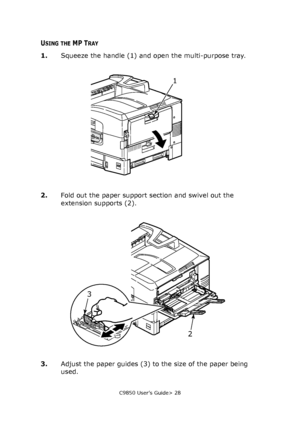 Page 28C9850 User’s Guide> 28
USING THE MP TRAY
1.Squeeze the handle (1) and open the multi-purpose tray. 
2.Fold out the paper support section and swivel out the 
extension supports (2).
3.Adjust the paper guides (3) to the size of the paper being 
used.
1
2 3
Downloaded From ManualsPrinter.com Manuals 