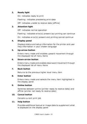 Page 33C9800 User’s Guide> 33
2. Ready light
On: indicates ready to print
Flashing: indicates processing print data
Off: indicates unable to receive data (offline)
3. Attention light
Off: indicates normal operation
Flashing: indicates error(s) present but printing can continue
On: indicates error(s) present and printing cannot continue
4. Display panel
Displays status and setup information for the printer and user 
help information in your chosen language
5. Up-arrow button
Enters menu mode and enables upward...